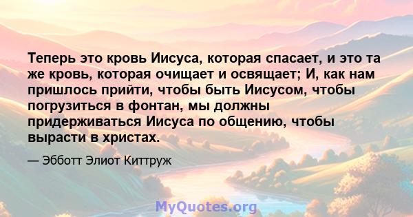 Теперь это кровь Иисуса, которая спасает, и это та же кровь, которая очищает и освящает; И, как нам пришлось прийти, чтобы быть Иисусом, чтобы погрузиться в фонтан, мы должны придерживаться Иисуса по общению, чтобы