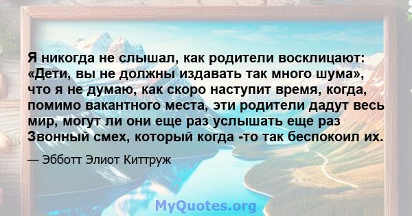 Я никогда не слышал, как родители восклицают: «Дети, вы не должны издавать так много шума», что я не думаю, как скоро наступит время, когда, помимо вакантного места, эти родители дадут весь мир, могут ли они еще раз