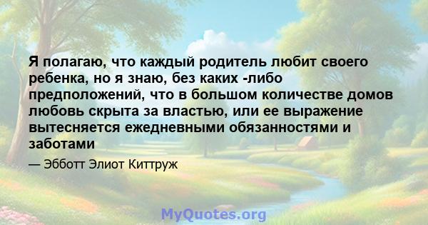 Я полагаю, что каждый родитель любит своего ребенка, но я знаю, без каких -либо предположений, что в большом количестве домов любовь скрыта за властью, или ее выражение вытесняется ежедневными обязанностями и заботами