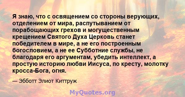 Я знаю, что с освящением со стороны верующих, отделением от мира, распутыванием от порабощающих грехов и могущественным крещением Святого Духа Церковь станет победителем в мире, а не его построенным богословием, а не ее 