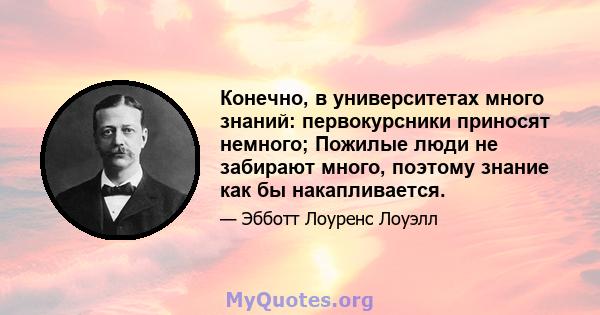 Конечно, в университетах много знаний: первокурсники приносят немного; Пожилые люди не забирают много, поэтому знание как бы накапливается.