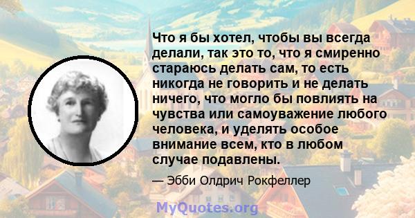 Что я бы хотел, чтобы вы всегда делали, так это то, что я смиренно стараюсь делать сам, то есть никогда не говорить и не делать ничего, что могло бы повлиять на чувства или самоуважение любого человека, и уделять особое 