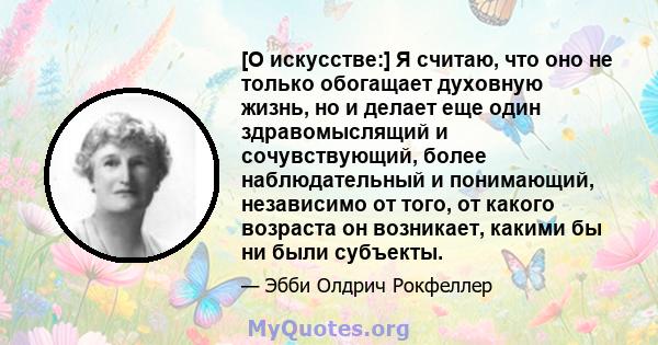 [О искусстве:] Я считаю, что оно не только обогащает духовную жизнь, но и делает еще один здравомыслящий и сочувствующий, более наблюдательный и понимающий, независимо от того, от какого возраста он возникает, какими бы 