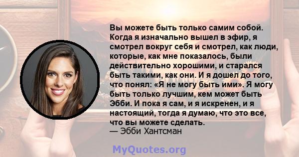 Вы можете быть только самим собой. Когда я изначально вышел в эфир, я смотрел вокруг себя и смотрел, как люди, которые, как мне показалось, были действительно хорошими, и старался быть такими, как они. И я дошел до