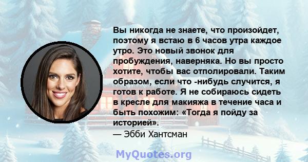 Вы никогда не знаете, что произойдет, поэтому я встаю в 6 часов утра каждое утро. Это новый звонок для пробуждения, наверняка. Но вы просто хотите, чтобы вас отполировали. Таким образом, если что -нибудь случится, я