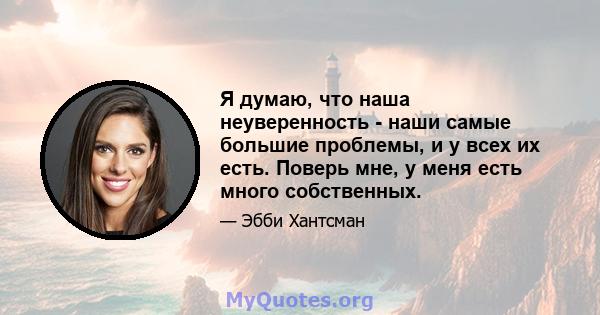 Я думаю, что наша неуверенность - наши самые большие проблемы, и у всех их есть. Поверь мне, у меня есть много собственных.