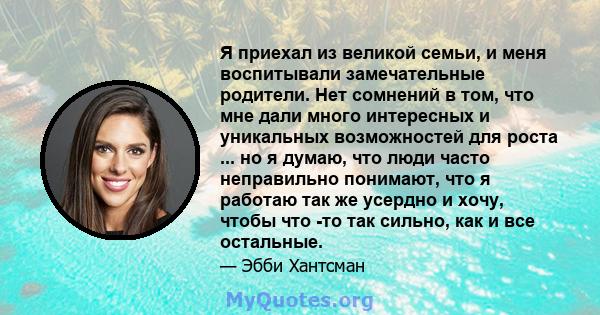 Я приехал из великой семьи, и меня воспитывали замечательные родители. Нет сомнений в том, что мне дали много интересных и уникальных возможностей для роста ... но я думаю, что люди часто неправильно понимают, что я