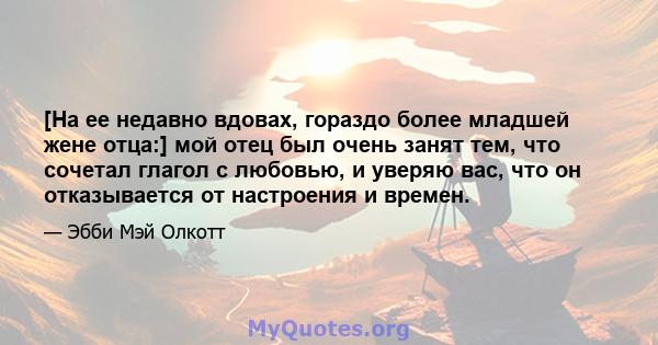 [На ее недавно вдовах, гораздо более младшей жене отца:] мой отец был очень занят тем, что сочетал глагол с любовью, и уверяю вас, что он отказывается от настроения и времен.