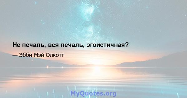 Не печаль, вся печаль, эгоистичная?