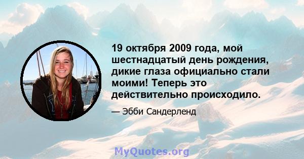 19 октября 2009 года, мой шестнадцатый день рождения, дикие глаза официально стали моими! Теперь это действительно происходило.