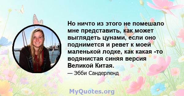 Но ничто из этого не помешало мне представить, как может выглядеть цунами, если оно поднимется и ревет к моей маленькой лодке, как какая -то водянистая синяя версия Великой Китая.