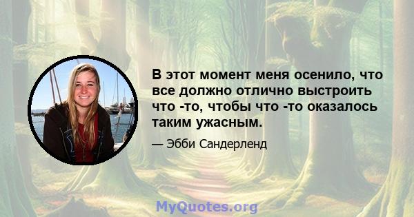 В этот момент меня осенило, что все должно отлично выстроить что -то, чтобы что -то оказалось таким ужасным.