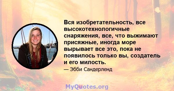 Вся изобретательность, все высокотехнологичные снаряжения, все, что выжимают присяжные, иногда море вырывает все это, пока не появилось только вы, создатель и его милость.