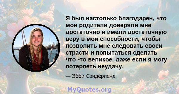 Я был настолько благодарен, что мои родители доверяли мне достаточно и имели достаточную веру в мои способности, чтобы позволить мне следовать своей страсти и попытаться сделать что -то великое, даже если я могу