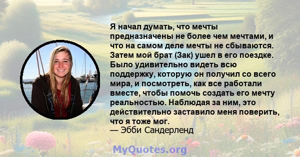 Я начал думать, что мечты предназначены не более чем мечтами, и что на самом деле мечты не сбываются. Затем мой брат (Зак) ушел в его поездке. Было удивительно видеть всю поддержку, которую он получил со всего мира, и