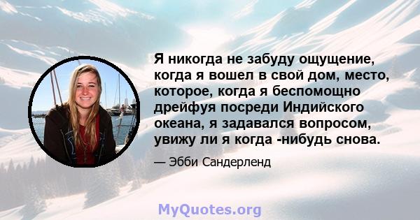 Я никогда не забуду ощущение, когда я вошел в свой дом, место, которое, когда я беспомощно дрейфуя посреди Индийского океана, я задавался вопросом, увижу ли я когда -нибудь снова.