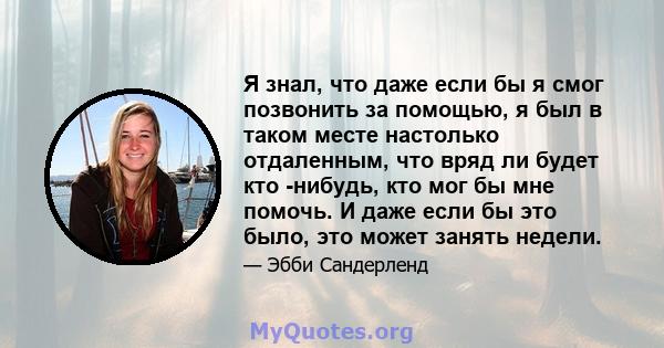 Я знал, что даже если бы я смог позвонить за помощью, я был в таком месте настолько отдаленным, что вряд ли будет кто -нибудь, кто мог бы мне помочь. И даже если бы это было, это может занять недели.