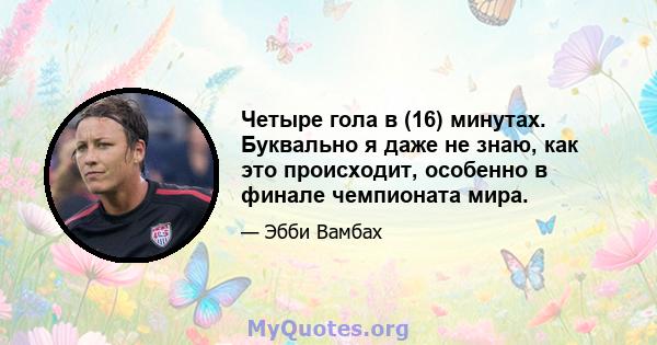 Четыре гола в (16) минутах. Буквально я даже не знаю, как это происходит, особенно в финале чемпионата мира.