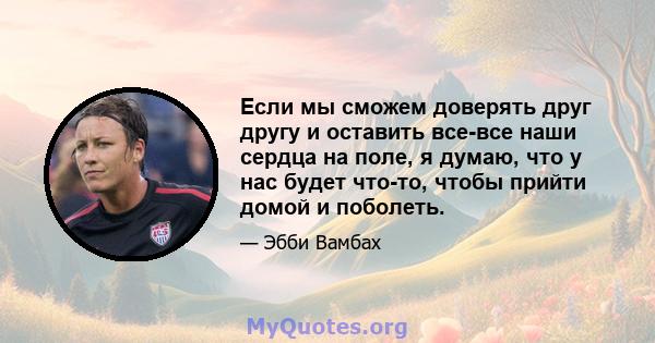 Если мы сможем доверять друг другу и оставить все-все наши сердца на поле, я думаю, что у нас будет что-то, чтобы прийти домой и поболеть.