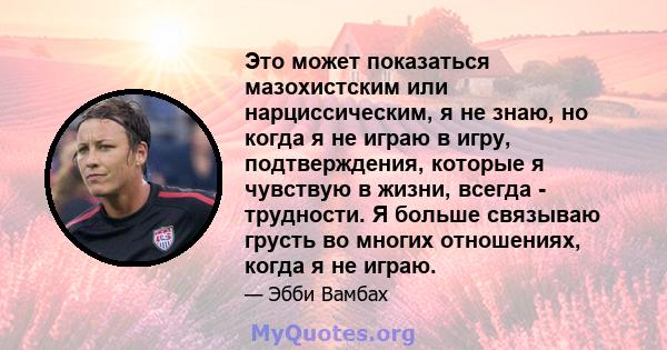 Это может показаться мазохистским или нарциссическим, я не знаю, но когда я не играю в игру, подтверждения, которые я чувствую в жизни, всегда - трудности. Я больше связываю грусть во многих отношениях, когда я не играю.