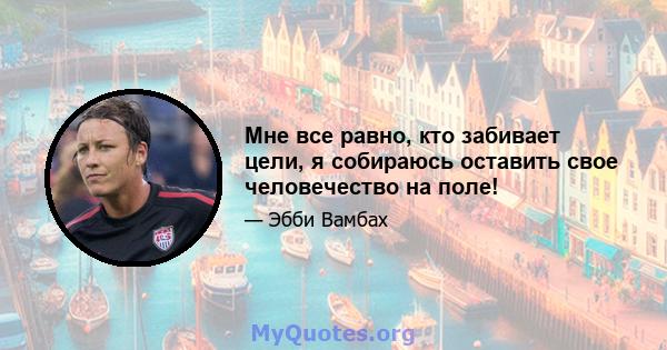 Мне все равно, кто забивает цели, я собираюсь оставить свое человечество на поле!