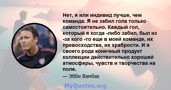 Нет, я или индивид лучше, чем команда. Я не забил гола только самостоятельно. Каждый гол, который я когда -либо забил, был из -за кого -то еще в моей команде, их превосходства, их храбрости. И я своего рода конечный