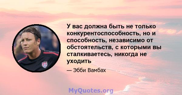 У вас должна быть не только конкурентоспособность, но и способность, независимо от обстоятельств, с которыми вы сталкиваетесь, никогда не уходить