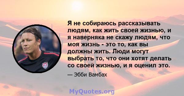 Я не собираюсь рассказывать людям, как жить своей жизнью, и я наверняка не скажу людям, что моя жизнь - это то, как вы должны жить. Люди могут выбрать то, что они хотят делать со своей жизнью, и я оценил это.