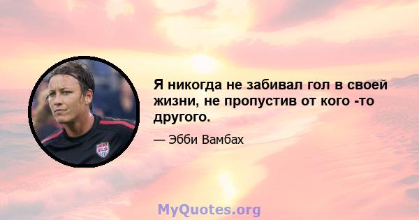 Я никогда не забивал гол в своей жизни, не пропустив от кого -то другого.