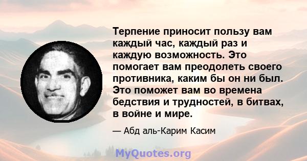 Терпение приносит пользу вам каждый час, каждый раз и каждую возможность. Это помогает вам преодолеть своего противника, каким бы он ни был. Это поможет вам во времена бедствия и трудностей, в битвах, в войне и мире.