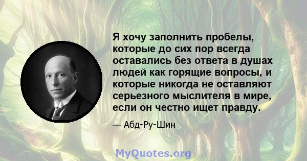 Я хочу заполнить пробелы, которые до сих пор всегда оставались без ответа в душах людей как горящие вопросы, и которые никогда не оставляют серьезного мыслителя в мире, если он честно ищет правду.