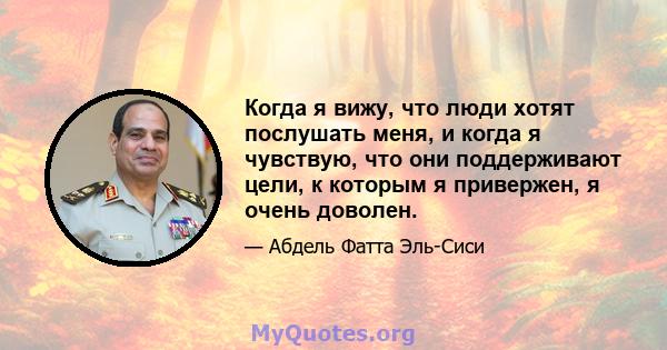 Когда я вижу, что люди хотят послушать меня, и когда я чувствую, что они поддерживают цели, к которым я привержен, я очень доволен.