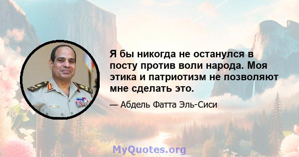 Я бы никогда не останулся в посту против воли народа. Моя этика и патриотизм не позволяют мне сделать это.