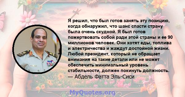 Я решил, что был готов занять эту позицию, когда обнаружил, что шанс спасти страну была очень скудной. Я был готов пожертвовать собой ради этой страны и ее 90 миллионов человек. Они хотят еды, топлива и электричества и