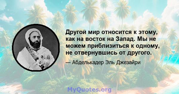 Другой мир относится к этому, как на восток на Запад. Мы не можем приблизиться к одному, не отвернувшись от другого.