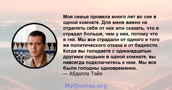 Моя семья провела много лет во сне в одной комнате. Для меня важно не отделять себя от них или сказать, что я страдал больше, чем у них, потому что я гей. Мы все страдали от одного и того же политического отказа и от