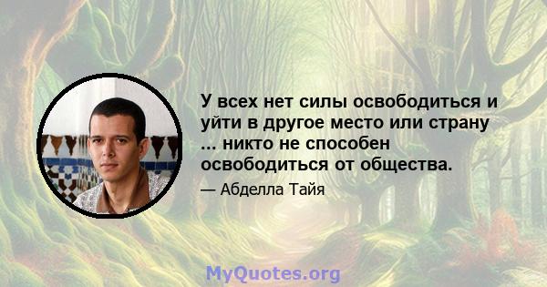 У всех нет силы освободиться и уйти в другое место или страну ... никто не способен освободиться от общества.