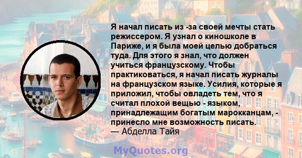 Я начал писать из -за своей мечты стать режиссером. Я узнал о киношколе в Париже, и я была моей целью добраться туда. Для этого я знал, что должен учиться французскому. Чтобы практиковаться, я начал писать журналы на