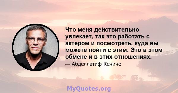 Что меня действительно увлекает, так это работать с актером и посмотреть, куда вы можете пойти с этим. Это в этом обмене и в этих отношениях.