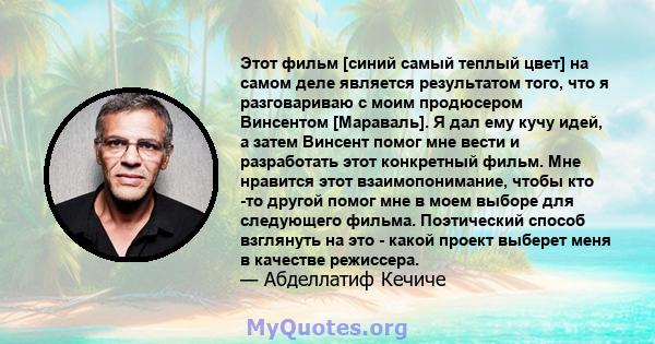 Этот фильм [синий самый теплый цвет] на самом деле является результатом того, что я разговариваю с моим продюсером Винсентом [Мараваль]. Я дал ему кучу идей, а затем Винсент помог мне вести и разработать этот конкретный 