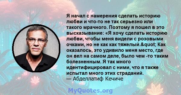 Я начал с намерения сделать историю любви и что-то не так серьезно или такого мрачного. Поэтому я пошел в это высказывание: «Я хочу сделать историю любви, чтобы меня видели с розовыми очками, но не как как