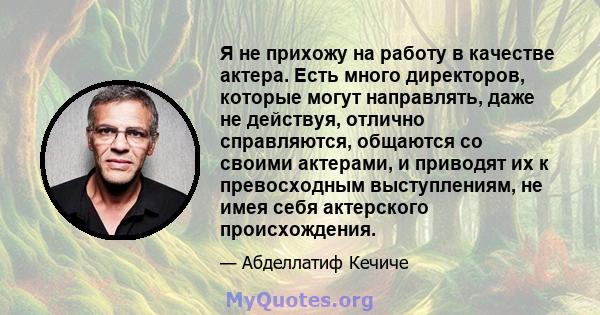 Я не прихожу на работу в качестве актера. Есть много директоров, которые могут направлять, даже не действуя, отлично справляются, общаются со своими актерами, и приводят их к превосходным выступлениям, не имея себя