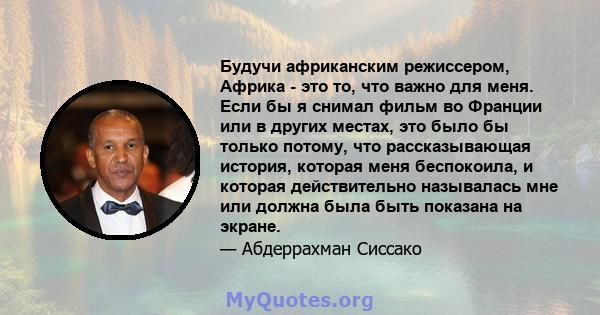 Будучи африканским режиссером, Африка - это то, что важно для меня. Если бы я снимал фильм во Франции или в других местах, это было бы только потому, что рассказывающая история, которая меня беспокоила, и которая