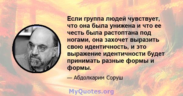 Если группа людей чувствует, что она была унижена и что ее честь была растоптана под ногами, она захочет выразить свою идентичность, и это выражение идентичности будет принимать разные формы и формы.