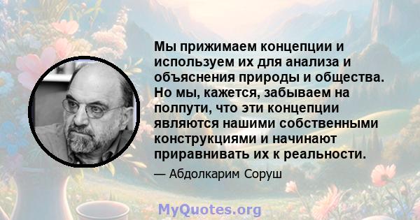 Мы прижимаем концепции и используем их для анализа и объяснения природы и общества. Но мы, кажется, забываем на полпути, что эти концепции являются нашими собственными конструкциями и начинают приравнивать их к