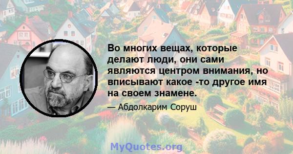 Во многих вещах, которые делают люди, они сами являются центром внимания, но вписывают какое -то другое имя на своем знамене.