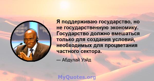 Я поддерживаю государство, но не государственную экономику. Государство должно вмешаться только для создания условий, необходимых для процветания частного сектора.