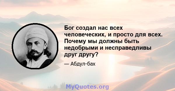 Бог создал нас всех человеческих, и просто для всех. Почему мы должны быть недобрыми и несправедливы друг другу?