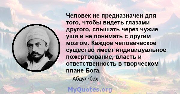 Человек не предназначен для того, чтобы видеть глазами другого, слышать через чужие уши и не понимать с другим мозгом. Каждое человеческое существо имеет индивидуальное пожертвование, власть и ответственность в