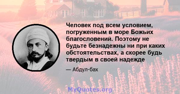 Человек под всем условием, погруженным в море Божьих благословений. Поэтому не будьте безнадежны ни при каких обстоятельствах, а скорее будь твердым в своей надежде